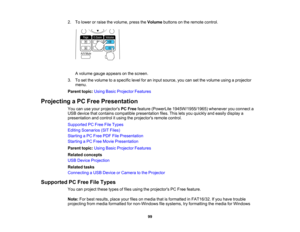 Page 99

2.
Tolower orraise thevolume, presstheVolume buttonsonthe remote control.
 A
volume gaugeappears onthe screen.
 3.
Toset the volume toaspecific levelforaninput source, youcansetthe volume usingaprojector
 menu.

Parent
topic:UsingBasicProjector Features
 Projecting
aPC Free Presentation
 You
canuseyour projectors PCFree feature (PowerLite 1945W/1955/1965) wheneveryouconnect a
 USB
device thatcontains compatible presentation files.Thisletsyou quickly andeasily display a
 presentation
andcontrol itusing...