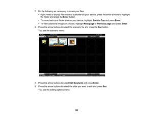 Page 102

2.
Dothe following asnecessary tolocate yourfiles:
 •
Ifyou need todisplay filesinside asubfolder onyour device, pressthearrow buttons tohighlight
 the
folder andpress theEnter button.
 •
To move backupafolder levelonyour device, highlight BacktoTop andpress Enter.
 •
To view additional imagesinafolder, highlight Nextpage orPrevious pageandpress Enter.
 3.
Press thearrow buttons toselect thescenario fileand press theEsc button.
 You
seethescenario menu:
 4.
Press thearrow buttons toselect EditScenario...