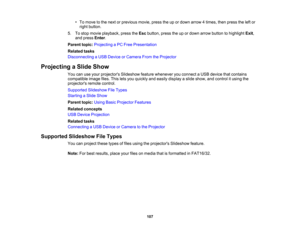Page 107

•
To move tothe next orprevious movie,presstheupordown arrow 4times, thenpress theleftor
 right
button.
 5.
Tostop movie playback, presstheEsc button, presstheupordown arrow button tohighlight Exit,
 and
press Enter.
 Parent
topic:Projecting aPC Free Presentation
 Related
tasks
 Disconnecting
aUSB Device orCamera FromtheProjector
 Projecting
aSlide Show
 You
canuseyour projectors Slideshowfeaturewhenever youconnect aUSB device thatcontains
 compatible
imagefiles.Thisletsyou quickly andeasily display...