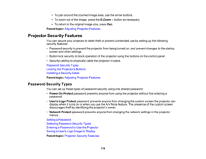 Page 114

•
To pan around thezoomed imagearea,usethearrow buttons.
 •
To zoom outofthe image, presstheE-Zoom –button asnecessary.
 •
To return tothe original imagesize,press Esc.
 Parent
topic:Adjusting ProjectorFeatures
 Projector
SecurityFeatures
 You
cansecure yourprojector todeter theftorprevent unintended usebysetting upthe following
 security
features:
 •
Password securitytoprevent theprojector frombeing turned on,and prevent changes tothe startup
 screen
andother settings.
 •
Button locksecurity toblock...