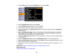 Page 124

5.
Press theMenu button, selecttheExtended menu,andpress Enter.
 6.
Select theMulti-screen settingandpress Enter.
 7.
SettheAdjustment Levelsetting to1and press Enter.
 8.
Settheremote controlIDtomatch thesecond projector.
 9.
Access theExtended menuMulti-screen settingonthe second projector andsetthe Adjustment
 Level
setting to1.
 10.
Adjust theBrightness Correct.settingonthe projector withthedarkest displaysoitmatches the
 lighter
display, andpress Enter.(You mayneed toswitch theremote controlIDback...