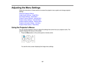Page 127

Adjusting
theMenu Settings
 Follow
theinstructions inthese sections toaccess theprojector menusystem andchange projector
 settings.

Using
theProjector s Menus
 Image
Quality Settings -Image Menu
 Input
Signal Settings -Signal Menu
 Projector
FeatureSettings -Settings Menu
 Projector
SetupSettings -Extended Menu
 Projector
NetworkSettings-Network Menu
 Projector
Information Display-Info Menu
 Projector
ResetOptions -Reset Menu
 Using
theProjector s Menus
 You
canusetheprojectors menustoadjust...