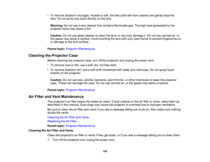 Page 145

•
To remove stubborn smudges, moistenasoft, lint-free clothwithlens cleaner andgently wipethe
 lens.
Donot spray anyliquid directly onthe lens.
 Warning:
Donot use alens cleaner thatcontains flammable gas.Thehigh heat generated bythe
 projector
lampmaycause afire.
 Caution:
Donot use glass cleaner toclean thelens, oryou may damage it.Do not use canned air,or
 the
gases mayleave aresidue. Avoidtouching thelens withyour bare hands toprevent fingerprints on
 or
damage tothe lens surface.
 Parent...