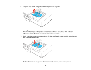Page 151

6.
Liftupthe lamp handle andgently pullthelamp outofthe projector.
 Note:
Thelamp(s) inthis product containmercury. Pleaseconsult yourstate andlocal
 regulations
regardingdisposalorrecycling. Donot putinthe trash.
 7.
Gently insertthenew lamp intotheprojector. Ifitdoes notfiteasily, makesureitis facing theright
 way.
Press thehandle down.
 Caution:
Donot touch anyglass onthe lamp assembly toavoid premature lampfailure.
 151    