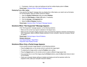 Page 162

4.
Ifnecessary, checkyourvideo cardsettings andsetthe multiple displayoptiontoClone .
 Parent
topic:Solutions WhenNo Signal Message Appears
 Displaying
FromaMac Laptop
 If
you seetheNo Signal message whenyoudisplay fromaMac laptop, youneed toset upthe laptop
 for
mirrored display.(Seeyourlaptop manual fordetails.)
 1.
Open theSystem Preferences utilityandselect Displays .
 2.
Select theVGA Display orColor LCDoption, ifnecessary.
 3.
Click theArrange orArrangement tab.
 4.
Select theMirror Displays...