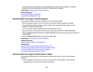 Page 163

•
Check theresolution assignedtoyour presentation filestosee ifthey arecreated foradifferent
 resolution
thanyouareprojecting in.(See yoursoftware helpfordetails.)
 Parent
topic:Solving ImageorSound Problems
 Related
references
 Input
Signal Settings -Signal Menu
 Supported
VideoDisplay Formats
 Solutions
WhentheImage isNot Rectangular
 If
the projected imageisnot evenly rectangular, trythe following solutions:
 •
Place theprojector directlyinfront ofthe center ofthe screen, facingitsquarely,...