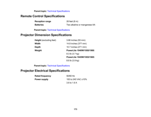 Page 173

Parent
topic:Technical Specifications
 Remote
ControlSpecifications
 Reception
range
 26
feet (8m)
 Batteries
 Two
alkaline ormanganese AA
 Parent
topic:Technical Specifications
 Projector
Dimension Specifications
 Height
(excluding feet)
 3.66
inches (93mm)
 Width
 14.8
inches (377mm)
 Depth
 10.7
inches (271mm)
 Weight
 PowerLite
1940W/1950/1960 :
 8.3
lb(3.7 kg)
 PowerLite
1945W/1955/1965 :
 8.6
lb(3.9 kg)
 Parent
topic:Technical Specifications
 Projector
Electrical Specifications
 Rated
frequency...