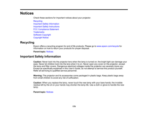 Page 179

Notices

Check
thesesections forimportant noticesaboutyourprojector.
 Recycling

Important
SafetyInformation
 Important
SafetyInstructions
 FCC
Compliance Statement
 Trademarks

Software
Copyright
 Copyright
Notice
 Recycling

Epson
offersarecycling programforend oflife products. Pleasegotowww.epson.com/recycle for
 information
onhow toreturn yourproducts forproper disposal.
 Parent
topic:Notices
 Important
SafetyInformation
 Caution:
Neverlookintotheprojector lenswhen thelamp isturned on;thebright...