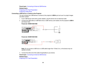 Page 36

Parent
topic:Connecting toExternal USBDevices
 Related
topics
 Projecting
aPC Free Presentation
 Projecting
aSlide Show
 Connecting
aUSB Device orCamera tothe Projector
 You
canconnect yourUSB device orcamera tothe projectors USB-Aportanduseitto project images
 and
other content.
 1.
Ifyour USB device camewithapower adapter, plugthedevice intoanelectrical outlet.
 2.
Connect theUSB cable (orUSB flash drive orUSB memory cardreader) intotheprojectors USB-A
 port
shown here.
 PowerLite
1940W/1950/1960...