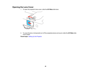 Page 40

Opening
theLens Cover
 1.
Toopen theprojectors lenscover, slidetheA/V Mute slidelever.
 2.
Tocover thelens ortemporarily turnoffthe projected pictureandsound, slidetheA/V Mute slide
 cover
closed.
 Parent
topic:Setting Upthe Projector
 40  