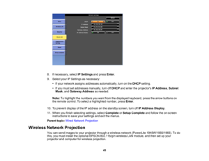 Page 45

8.
Ifnecessary, selectIPSettings andpress Enter.
 9.
Select yourIPSettings asnecessary:
 •
Ifyour network assignsaddresses automatically, turnonthe DHCP setting.
 •
Ifyou must setaddresses manually,turnoffDHCP andenter theprojectors IPAddress ,Subnet
 Mask
,and Gateway Addressasneeded.
 Note:
Tohighlight thenumbers youwant fromthedisplayed keyboard, pressthearrow buttons on
 the
remote control. Toselect ahighlighted number,pressEnter.
 10.
Toprevent displayofthe IPaddress onthe standby...
