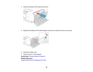 Page 48

4.
Insert thewireless LANmodule intotheport.
 5.
Replace thewireless LANmodule stopper andsecure itusing thescrew youremoved.
 6.
Close theairfilter cover.
 7.
Plug inand turn onthe projector.
 Parent
topic:Wireless NetworkProjection
 Related
references
 Optional
Equipment andReplacement Parts
 48   