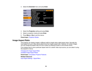 Page 93

3.
Select theExtended menuandpress Enter.
 4.
Select theProjection settingandpress Enter.
 5.
Select aprojection modeandpress Enter.
 6.
Press Menu orEsc toexit themenus.
 Parent
topic:Projection Modes
 Image
Aspect Ratio
 The
projector candisplay images indifferent width-to-height ratioscalled aspect ratios.Normally the
 input
signal fromyourvideo source determines theimages aspectratio.However, forcertain images
 you
canchange theaspect ratiotofityour screen bypressing abutton onthe remote control....