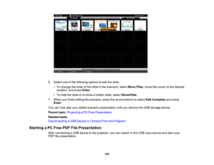 Page 103

6.
Select oneofthe following optionstoedit theslide:
 •
To change theorder ofthe slide inthe scenario, selectMoveFiles,move thecursor tothe desired
 position,
andpress Enter.
 •
To hide theslide ortoshow ahidden slide,select Show/Hide .
 7.
When youfinish editing thescenario, pressthearrow buttons toselect EditComplete andpress
 Enter
.
 You
cannow playyour edited scenario presentation untilyouremove theUSB storage device.
 Parent
topic:Projecting aPC Free Presentation
 Related
tasks
 Disconnecting...