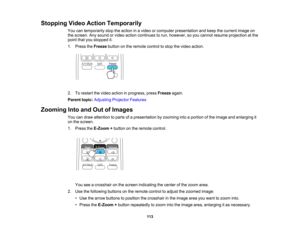Page 113

Stopping
VideoAction Temporarily
 You
cantemporarily stoptheaction inavideo orcomputer presentation andkeep thecurrent imageon
 the
screen. Anysound orvideo action continues torun, however, soyou cannot resume projection atthe
 point
thatyoustopped it.
 1.
Press theFreeze buttononthe remote controltostop thevideo action.
 2.
Torestart thevideo action inprogress, pressFreeze again.
 Parent
topic:Adjusting ProjectorFeatures
 Zooming
IntoandOutofImages
 You
candraw attention toparts ofapresentation...