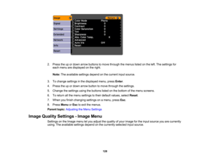 Page 128

2.
Press theupordown arrow buttons tomove through themenus listedonthe left. The settings for
 each
menu aredisplayed onthe right.
 Note:
Theavailable settingsdependonthe current inputsource.
 3.
Tochange settings inthe displayed menu,pressEnter.
 4.
Press theupordown arrow button tomove through thesettings.
 5.
Change thesettings usingthebuttons listedonthe bottom ofthe menu screens.
 6.
Toreturn allthe menu settings totheir default values, selectReset.
 7.
When youfinish changing settingsonamenu,...