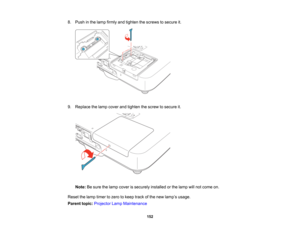 Page 152

8.
Push inthe lamp firmly andtighten thescrews tosecure it.
 9.
Replace thelamp cover andtighten thescrew tosecure it.
 Note:
Besure thelamp cover issecurely installedorthe lamp willnot come on.
 Reset
thelamp timer tozero tokeep trackofthe new lamp ’s usage.
 Parent
topic:Projector LampMaintenance
 152   