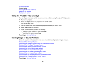 Page 159

Where
toGet Help
 Related
tasks
 Cleaning
theAirFilter andVents
 Replacing
theAirFilter
 Replacing
theLamp
 Using
theProjector HelpDisplays
 You
candisplay information tohelp yousolve common problems usingtheprojectors Helpsystem.
 1.
Turn onthe projector.
 2.
Press theHelp button onthe projector orthe remote control.
 You
seetheHelp menu.
 3.
Use theupand down arrow buttons tohighlight theproblem youwant tosolve.
 4.
Press Entertoview thesolutions.
 5.
When youarefinished, doone ofthe following:
 •
To...