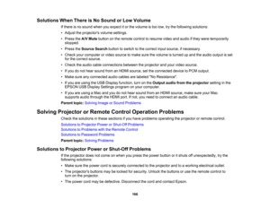 Page 166

Solutions
WhenThere isNo Sound orLow Volume
 If
there isno sound whenyouexpect itor the volume istoo low, trythe following solutions:
 •
Adjust theprojectors volumesettings.
 •
Press theA/V Mute button onthe remote controltoresume videoandaudio ifthey were temporarily
 stopped.

•
Press theSource Searchbuttontoswitch tothe correct inputsource, ifnecessary.
 •
Check yourcomputer orvideo source tomake surethevolume isturned upand theaudio output isset
 for
the correct source.
 •
Check theaudio...