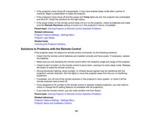 Page 167

•
Ifthe projectors lampshuts offunexpectedly, itmay have entered sleepmode afteraperiod of
 inactivity.
Beginapresentation towake theprojector.
 •
Ifthe projectors lampshuts offand thepower andTemp lightsarered, theprojector hasoverheated
 and
shut off.Check thesolutions forthis light status.
 •
Ifthe power button onthe remote controldoesnotturn onthe projector, checkitsbatteries andmake
 sure
theRemote Receivers settingisturned oninthe projectors menus,ifavailable.
 Parent
topic:Solving Projector...