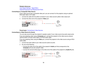 Page 33

Related
references
 Input
Signal Settings -Signal Menu
 Optional
Equipment andReplacement Parts
 Connecting
toaComposite VideoSource
 If
your video source hasacomposite videoport,youcanconnect itto the projector usinganoptional
 RCA-style
videoorA/V cable.
 1.
Connect thecable withtheyellow connector toyour video sources yellowvideooutput port.
 2.
Connect theother endtothe projectors Videoport.
 Parent
topic:Connecting toVideo Sources
 Connecting
toaVideo Source forSound
 You
canplay sound through...