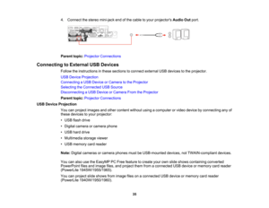 Page 35

4.
Connect thestereo mini-jack endofthe cable toyour projectors AudioOutport.
 Parent
topic:Projector Connections
 Connecting
toExternal USBDevices
 Follow
theinstructions inthese sections toconnect external USBdevices tothe projector.
 USB
Device Projection
 Connecting
aUSB Device orCamera tothe Projector
 Selecting
theConnected USBSource
 Disconnecting
aUSB Device orCamera FromtheProjector
 Parent
topic:Projector Connections
 USB
Device Projection
 You
canproject images andother content...