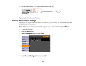Page 42

2.
Connect theother endofthe cable tothe projectors LANport.
 Parent
topic:WiredNetwork Projection
 Selecting
WiredNetwork Settings
 Before
youcanproject fromcomputers onyour network, youmust select thenetwork settingsforthe
 projector
usingitsmenu system.
 Note:
Makesureyoualready connected theprojector toyour wired network usingtheLAN port.
 1.
Turn onthe projector.
 2.
Press theMenu button.
 3.
Select theNetwork menuandpress Enter.
 4.
Select Network Configuration andpress Enter.
 42  