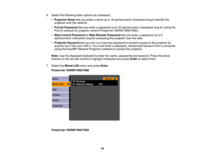 Page 44

6.
Select thefollowing basicoptions asnecessary:
 •
Projector Nameletsyou enter aname upto16 alphanumeric characterslongtoidentify the
 projector
overthenetwork.
 •
PJLink Password letsyou enter apassword upto32 alphanumeric characterslongforusing the
 PJLink
protocol forprojector control(PowerLite 1940W/1950/1960).
 •
Web Control Password orWeb Remote Password letsyou enter apassword upto8
 alphanumeric
characterslongforaccessing theprojector overtheweb.
 •
Projector Keywordletsyou turn onasecurity...