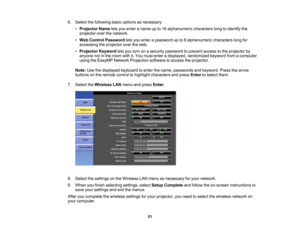 Page 51

6.
Select thefollowing basicoptions asnecessary:
 •
Projector Nameletsyou enter aname upto16 alphanumeric characterslongtoidentify the
 projector
overthenetwork.
 •
Web Control Password letsyou enter apassword upto8alphanumeric characterslongfor
 accessing
theprojector overtheweb.
 •
Projector Keywordletsyou turn onasecurity password toprevent accesstothe projector by
 anyone
notinthe room withit.You must enter adisplayed, randomized keywordfromacomputer
 using
theEasyMP NetworkProjection...