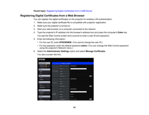 Page 62

Parent
topic:Registering DigitalCertificates fromaUSB Device
 Registering
DigitalCertificates fromaWeb Browser
 You
canregister thedigital certificates onthe projector forwireless LANauthentication.
 1.
Make sureyourdigital certificate fileiscompatible withprojector registration.
 2.
Make suretheprojector isturned on.
 3.
Start yourwebbrowser onacomputer connected tothe network.
 4.
Type theprojectors IPaddress intothebrowsers addressboxand press thecomputers Enterkey.
 You
seetheWeb Control...