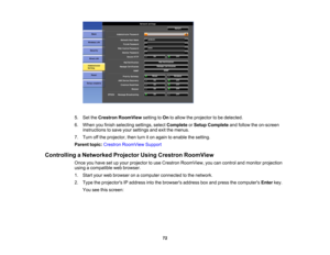 Page 72

5.
SettheCrestron RoomView settingtoOn toallow theprojector tobe detected.
 6.
When youfinish selecting settings,selectComplete orSetup Complete andfollow theon-screen
 instructions
tosave yoursettings andexitthemenus.
 7.
Turn offthe projector, thenturniton again toenable thesetting.
 Parent
topic:Crestron RoomView Support
 Controlling
aNetworked ProjectorUsingCrestron RoomView
 Once
youhave setupyour projector touse Crestron RoomView, youcancontrol andmonitor projection
 using
acompatible...