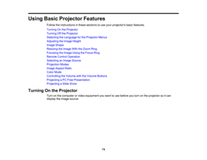 Page 74

Using
BasicProjector Features
 Follow
theinstructions inthese sections touse your projectors basicfeatures.
 Turning
Onthe Projector
 Turning
Offthe Projector
 Selecting
theLanguage forthe Projector Menus
 Adjusting
theImage Height
 Image
Shape
 Resizing
theImage WiththeZoom Ring
 Focusing
theImage UsingtheFocus Ring
 Remote
ControlOperation
 Selecting
anImage Source
 Projection
Modes
 Image
Aspect Ratio
 Color
Mode
 Controlling
theVolume withtheVolume Buttons
 Projecting
aPC Free Presentation...