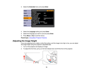 Page 79

3.
Select theExtended menuandpress Enter.
 4.
Select theLanguage settingandpress Enter.
 5.
Select thelanguage youwant touse and press Enter.
 6.
Press Menu orEsc toexit themenus.
 Parent
topic:UsingBasicProjector Features
 Adjusting
theImage Height
 If
you areprojecting fromatable orother flatsurface, andtheimage istoo high orlow, youcanadjust
 the
image heightusingtheprojectors adjustablefeet.
 1.
Turn onthe projector anddisplay animage.
 2.
Toadjust thefront foot,pulluponthe foot release...