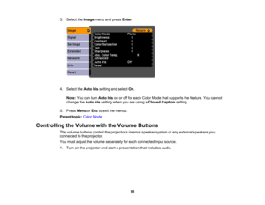Page 98

3.
Select theImage menuandpress Enter.
 4.
Select theAuto Irissetting andselect On.
 Note:
Youcanturn Auto Irisonoroff for each Color Mode thatsupports thefeature. Youcannot
 change
theAuto Irissetting whenyouareusing aClosed Caption setting.
 5.
Press Menu orEsc toexit themenus.
 Parent
topic:ColorMode
 Controlling
theVolume withtheVolume Buttons
 The
volume buttons controltheprojector ’s internal speaker systemorany external speakers you
 connected
tothe projector.
 You
must adjust thevolume...