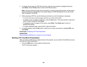 Page 105

3.
Todisplay thefirst page ofaPDF fileatfull size, press thearrow buttons tohighlight thefileand
 press
Enter.(Press theEsc button toreturn tothe filelistscreen.)
 Note:
Ifany filenames arelonger than8characters orinclude unsupported symbols,thefilenames
 may
beshortened orchanged onlyinthe screen display. Ifa PDF fileextension isnot .pdf, thefile
 does
notappear inthe filelist.
 4.
While projecting aPDF file,use thefollowing commands tocontrol thedisplay asnecessary:
 •
To move tothe next orprevious...