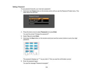 Page 115

Setting
aPassword
 To
use password security,youmust setapassword.
 1.
Hold down theFreeze buttononthe remote controluntilyouseethePassword Protectmenu.This
 takes
about fiveseconds.
 2.
Press thedown arrow toselect Password andpress Enter.
 You
seetheprompt Change thepassword?.
 3.
Select Yesandpress Enter.
 4.
Hold down theNum button onthe remote controlandusethenumeric buttonstoset afour-digit
 password.

The
password displaysas**** asyou enter it.Then youseetheconfirmation prompt.
 5.
Enter...