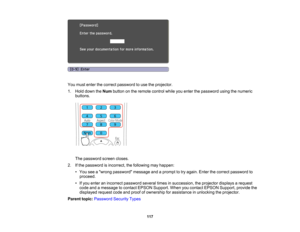 Page 117

You
must enter thecorrect password touse theprojector.
 1.
Hold down theNum button onthe remote controlwhileyouenter thepassword usingthenumeric
 buttons.

The
password screencloses.
 2.
Ifthe password isincorrect, thefollowing mayhappen:
 •
You seeawrong password messageandaprompt totry again. Enterthecorrect password to
 proceed.

•
Ifyou enter anincorrect password severaltimesinsuccession, theprojector displaysarequest
 code
andamessage tocontact EPSON Support. Whenyoucontact EPSON Support,...
