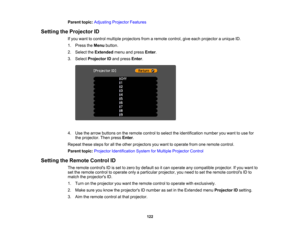 Page 122

Parent
topic:Adjusting ProjectorFeatures
 Setting
theProjector ID
 If
you want tocontrol multiple projectors fromaremote control, giveeach projector aunique ID.
 1.
Press theMenu button.
 2.
Select theExtended menuandpress Enter.
 3.
Select Projector IDand press Enter.
 4.
Use thearrow buttons onthe remote controltoselect theidentification numberyouwant touse for
 the
projector. Thenpress Enter.
 Repeat
thesestepsforallthe other projectors youwant tooperate fromoneremote control.
 Parent...