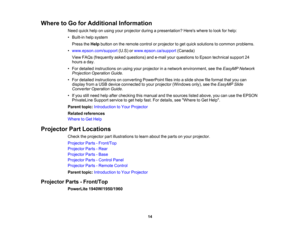 Page 14

Where
toGo forAdditional Information
 Need
quickhelponusing yourprojector duringapresentation? Hereswheretolook forhelp:
 •
Built-in helpsystem
 Press
theHelp button onthe remote controlorprojector toget quick solutions tocommon problems.
 •
www.epson.com/support (U.S)orwww.epson.ca/support (Canada)
 View
FAQs (frequently askedquestions) ande-mail yourquestions toEpson technical support24
 hours
aday.
 •
For detailed instructions onusing yourprojector inanetwork environment, seetheEasyMP Network...