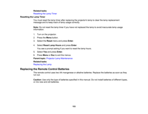 Page 153

Related
tasks
 Resetting
theLamp Timer
 Resetting
theLamp Timer
 You
must reset thelamp timer afterreplacing theprojectors lamptoclear thelamp replacement
 message
andtokeep trackoflamp usage correctly.
 Note:
Donot reset thelamp timer ifyou have notreplaced thelamp toavoid inaccurate lampusage
 information.

1.
Turn onthe projector.
 2.
Press theMenu button.
 3.
Select theReset menuandpress Enter.
 4.
Select ResetLampHours andpress Enter.
 You
seeaprompt askingifyou want toreset thelamp hours.
 5....