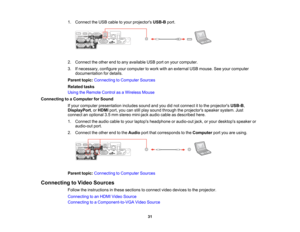 Page 31

1.
Connect theUSB cable toyour projectors USB-Bport.
 2.
Connect theother endtoany available USBportonyour computer.
 3.
Ifnecessary, configureyourcomputer towork withanexternal USBmouse. Seeyour computer
 documentation
fordetails.
 Parent
topic:Connecting toComputer Sources
 Related
tasks
 Using
theRemote ControlasaWireless Mouse
 Connecting
toaComputer forSound
 If
your computer presentation includessoundandyoudidnot connect itto the projectors USB-B,
 DisplayPort
,or HDMI port,youcanstillplay sound...