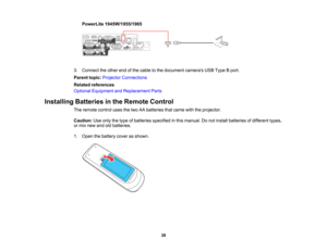 Page 38

PowerLite
1945W/1955/1965
 3.
Connect theother endofthe cable tothe document camerasUSBType Bport.
 Parent
topic:Projector Connections
 Related
references
 Optional
Equipment andReplacement Parts
 Installing
Batteriesinthe Remote Control
 The
remote controlusesthetwo AAbatteries thatcame withtheprojector.
 Caution:
Useonly thetype ofbatteries specified inthis manual. Donot install batteries ofdifferent types,
 or
mix new andoldbatteries.
 1.
Open thebattery coverasshown.
 38   