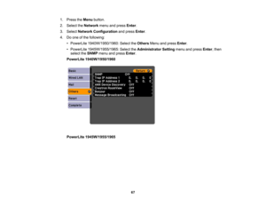 Page 67

1.
Press theMenu button.
 2.
Select theNetwork menuandpress Enter.
 3.
Select Network Configuration andpress Enter.
 4.
Doone ofthe following:
 •
PowerLite 1940W/1950/1960: SelecttheOthers Menuandpress Enter.
 •
PowerLite 1945W/1955/1965: SelecttheAdministrator Settingmenuandpress Enter,then
 select
theSNMP menuandpress Enter.
 PowerLite
1940W/1950/1960
 PowerLite
1945W/1955/1965
 67 