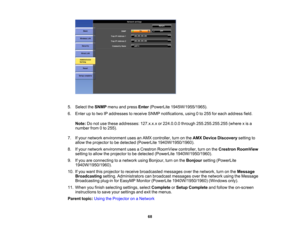 Page 68

5.
Select theSNMP menuandpress Enter (PowerLite 1945W/1955/1965).
 6.
Enter uptotwo IPaddresses toreceive SNMPnotifications, using0to 255 foreach address field.
 Note:
Donot use these addresses: 127.x.x.xor224.0.0.0 through255.255.255.255 (wherexis a
 number
from0to 255).
 7.
Ifyour network environment usesanAMX controller, turnonthe AMX Device Discovery settingto
 allow
theprojector tobe detected (PowerLite 1940W/1950/1960).
 8.
Ifyour network environment usesaCrestron RoomView controller,turnonthe...