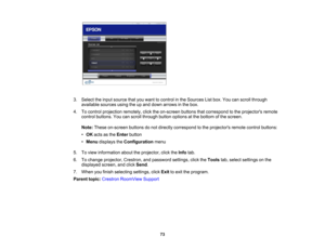 Page 73

3.
Select theinput source thatyouwant tocontrol inthe Sources Listbox. Youcanscroll through
 available
sourcesusingtheupand down arrows inthe box.
 4.
Tocontrol projection remotely,clicktheon-screen buttonsthatcorrespond tothe projectors remote
 control
buttons. Youcanscroll through buttonoptions atthe bottom ofthe screen.
 Note:
These on-screen buttonsdonot directly correspond tothe projectors remotecontrolbuttons:
 •
OK acts asthe Enter button
 •
Menu displays theConfiguration menu
 5.
Toview...