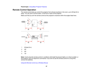 Page 87

Parent
topic:UsingBasicProjector Features
 Remote
ControlOperation
 The
remote controlletsyou control theprojector fromalmost anywhere inthe room, upto26 feet (8m)
 away.
Youcanpoint itat the screen, orthe front orback ofthe projector.
 Make
surethatyouaimtheremote controlatthe projectors receiverswithintheangles listedhere.
 1
 26
feet (8m)
 2
 45
º
 3
 30
º
 4
 15
º
 Note:
Avoidusingtheremote controlinconditions withbright fluorescent lightsorindirect sunlight, or
 the
projector maynotrespond...