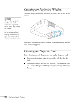 Page 104104Maintaining the Projector
Cleaning the Projection Window
Clean the projection window whenever you notice dirt or dust on the 
surface.
To remove dirt or smears on the window, use a commercially available 
cloth for cleaning glasses.
Cleaning the Projector Case
Before cleaning, turn off the projector and unplug the power cord.
■To remove dirt or dust, wipe the case with a soft, dry, lint-free 
cloth.
■To remove stubborn dirt or stains, moisten a soft cloth with water 
and a neutral detergent and firmly...