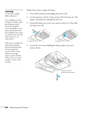 Page 108108Maintaining the ProjectorFollow these steps to replace the lamp:
1. Turn off the projector and unplug the power cord.
2. Let the projector cool for at least an hour (if it has been on). The 
lamp is extremely hot immediately after use. 
3. Loosen the lamp cover screw (you cannot remove it). Then slide 
the lamp cover off.
4. Loosen the two screws holding the lamp in place (you can’t 
remove them).
warning
Let the lamp cool fully 
before replacing it. 
In the unlikely event that 
the lamp has broken,...