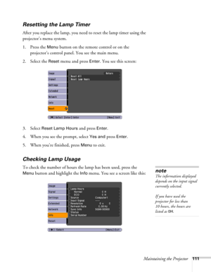 Page 111Maintaining the Projector111
Resetting the Lamp Timer
After you replace the lamp, you need to reset the lamp timer using the 
projector’s menu system. 
1. Press the 
Menu button on the remote control or on the 
projector’s control panel. You see the main menu.
2. Select the 
Reset menu and press Enter. You see this screen:
3. Select 
Reset Lamp Hours and press Enter. 
4. When you see the prompt, select
 Yes and press Enter.
5. When you’re finished, press 
Menu to exit.
Checking Lamp Usage 
To check the...