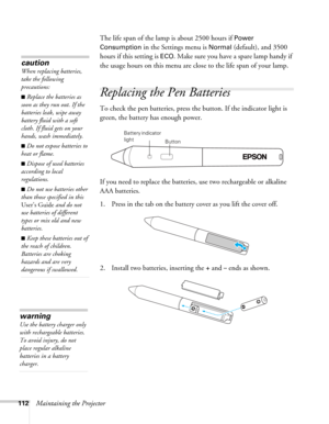 Page 112112Maintaining the ProjectorThe life span of the lamp is about 2500 hours if 
Power 
Consumption
 in the Settings menu is Normal (default), and 3500 
hours if this setting is 
ECO. Make sure you have a spare lamp handy if 
the usage hours on this menu are close to the life span of your lamp.
Replacing the Pen Batteries
To check the pen batteries, press the button. If the indicator light is 
green, the battery has enough power.
If you need to replace the batteries, use two rechargeable or alkaline 
AAA...